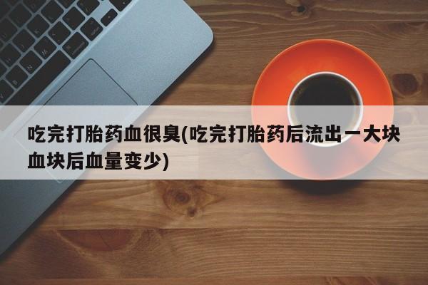 堕胎药怎么购买吃完打胎药血很臭(吃完打胎药后流出一大块血块后血量变少)