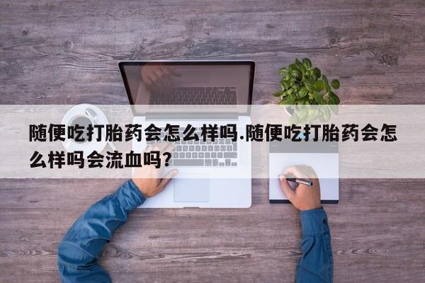 堕胎药怎么购买随便吃打胎药会怎么样吗.随便吃打胎药会怎么样吗会流血吗？