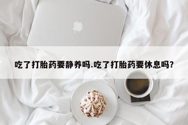 堕胎药怎么购买吃了打胎药要静养吗.吃了打胎药要休息吗？