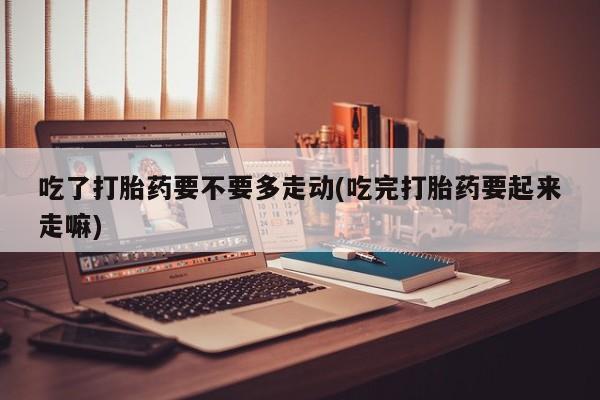 堕胎药怎么购买吃了打胎药要不要多走动(吃完打胎药要起来走嘛)