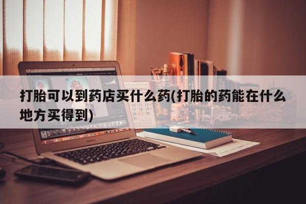 堕胎药怎么购买打胎可以到药店买什么药(打胎的药能在什么地方买得到)