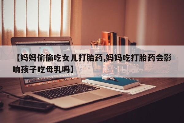 堕胎药怎么购买【妈妈偷偷吃女儿打胎药,妈妈吃打胎药会影响孩子吃母乳吗】