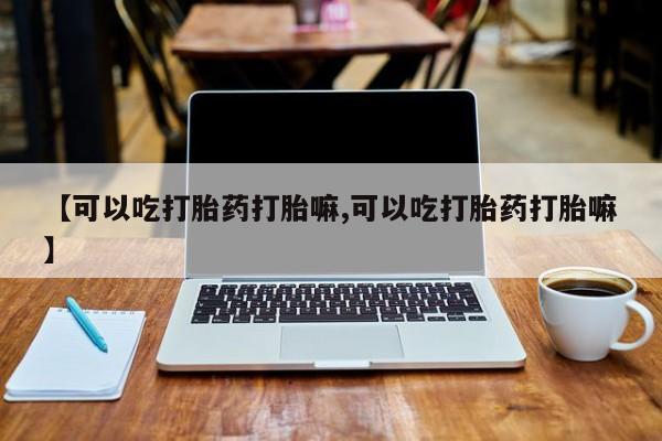 堕胎药怎么购买【可以吃打胎药打胎嘛,可以吃打胎药打胎嘛】