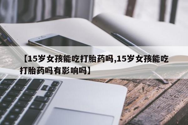 堕胎药怎么购买【15岁女孩能吃打胎药吗,15岁女孩能吃打胎药吗有影响吗】