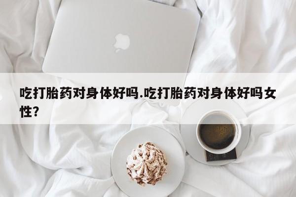 堕胎药怎么购买吃打胎药对身体好吗.吃打胎药对身体好吗女性？