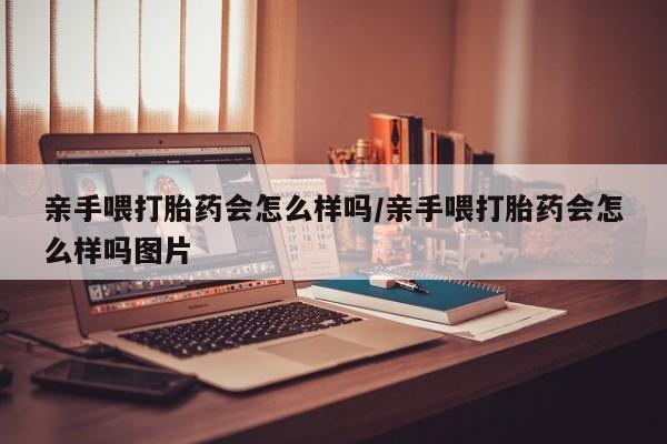 堕胎药怎么购买亲手喂打胎药会怎么样吗/亲手喂打胎药会怎么样吗图片